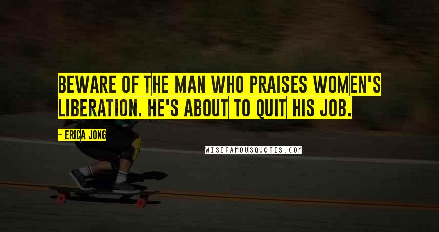 Erica Jong Quotes: Beware of the man who praises women's liberation. He's about to quit his job.