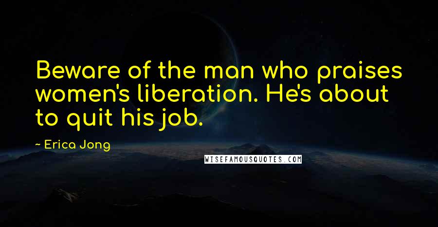 Erica Jong Quotes: Beware of the man who praises women's liberation. He's about to quit his job.