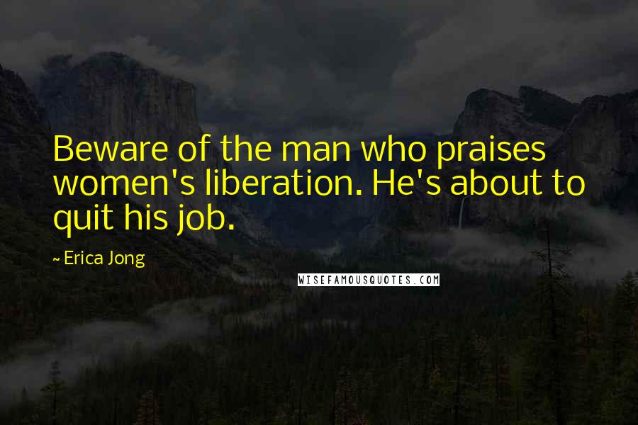 Erica Jong Quotes: Beware of the man who praises women's liberation. He's about to quit his job.