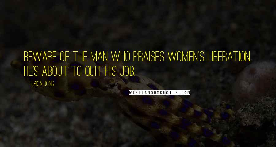 Erica Jong Quotes: Beware of the man who praises women's liberation. He's about to quit his job.