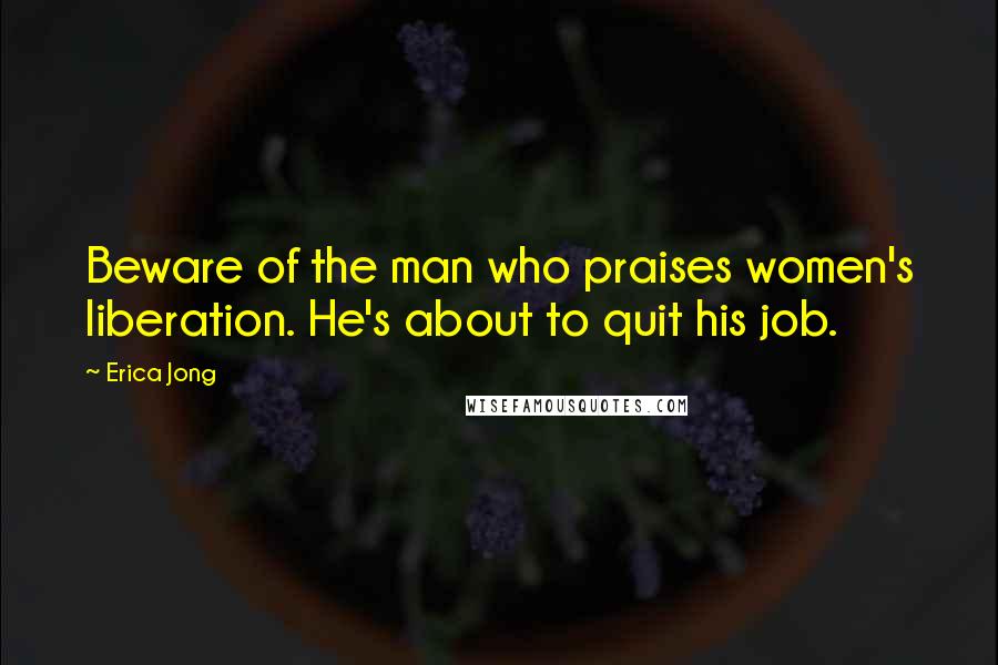 Erica Jong Quotes: Beware of the man who praises women's liberation. He's about to quit his job.