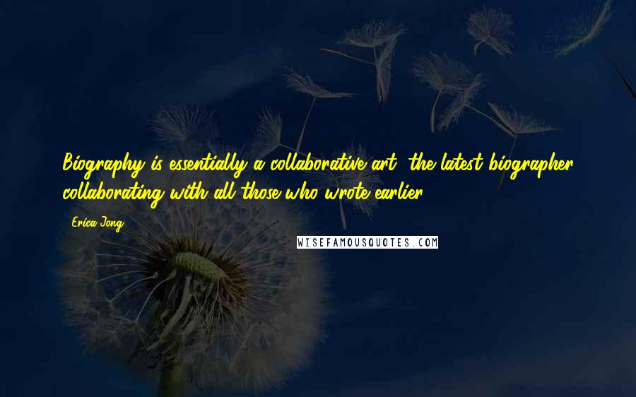 Erica Jong Quotes: Biography is essentially a collaborative art, the latest biographer collaborating with all those who wrote earlier.