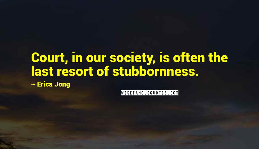 Erica Jong Quotes: Court, in our society, is often the last resort of stubbornness.