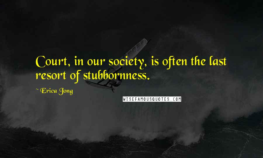 Erica Jong Quotes: Court, in our society, is often the last resort of stubbornness.