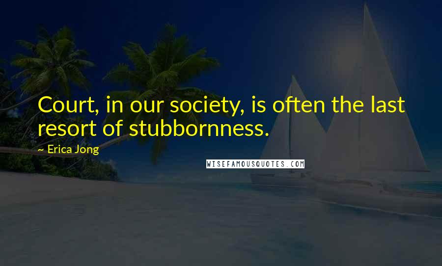 Erica Jong Quotes: Court, in our society, is often the last resort of stubbornness.