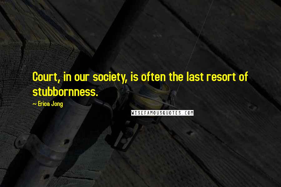 Erica Jong Quotes: Court, in our society, is often the last resort of stubbornness.