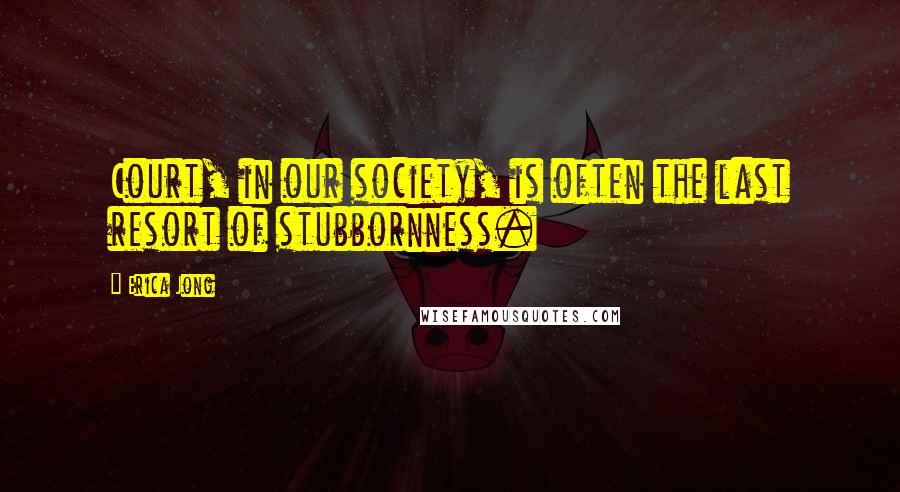 Erica Jong Quotes: Court, in our society, is often the last resort of stubbornness.