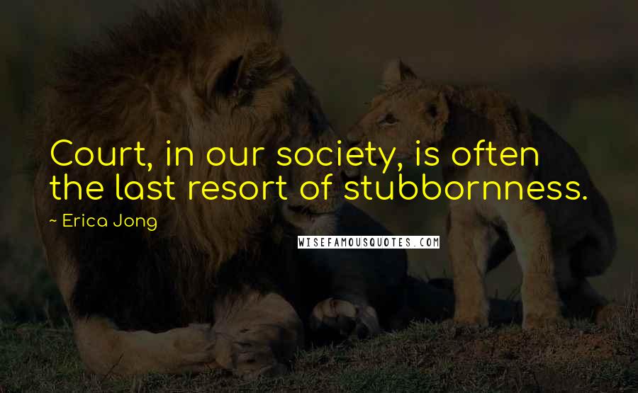 Erica Jong Quotes: Court, in our society, is often the last resort of stubbornness.