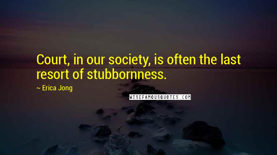 Erica Jong Quotes: Court, in our society, is often the last resort of stubbornness.