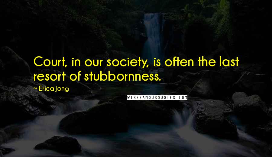 Erica Jong Quotes: Court, in our society, is often the last resort of stubbornness.