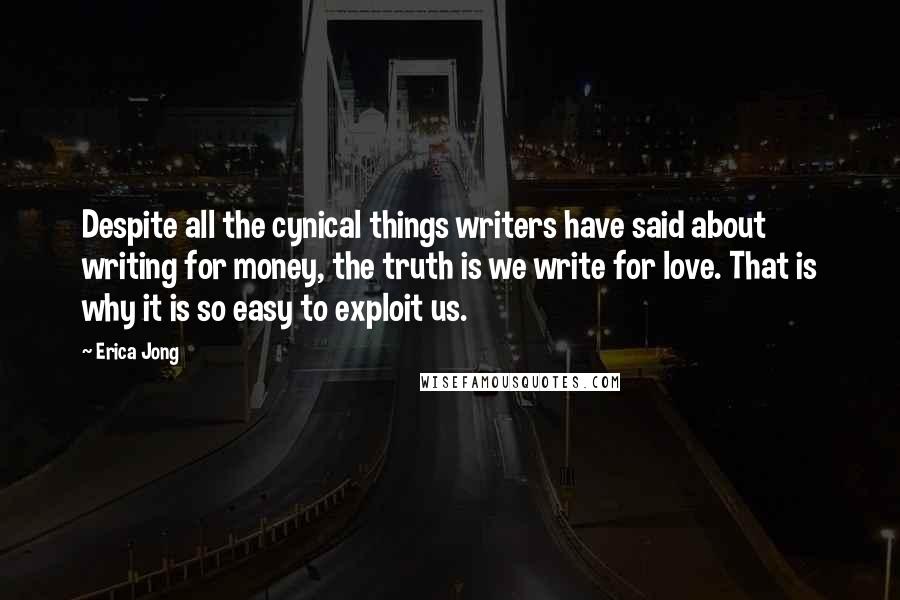 Erica Jong Quotes: Despite all the cynical things writers have said about writing for money, the truth is we write for love. That is why it is so easy to exploit us.