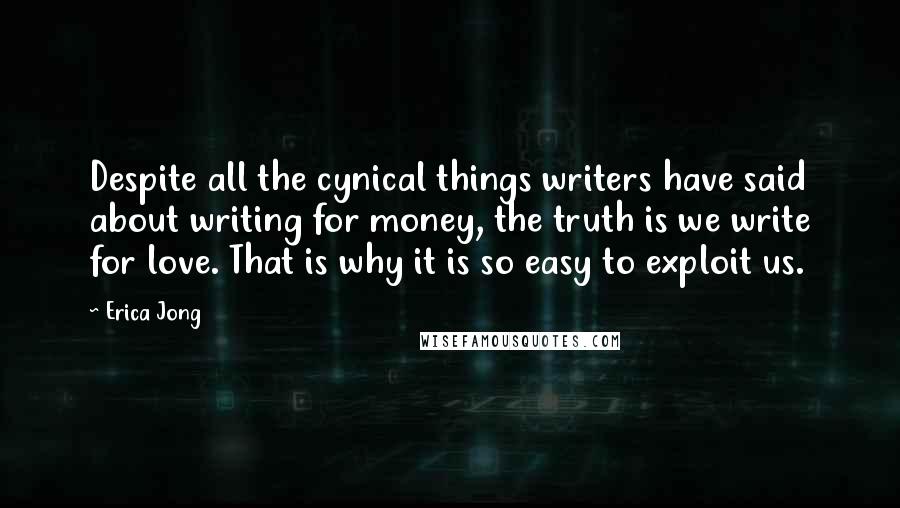 Erica Jong Quotes: Despite all the cynical things writers have said about writing for money, the truth is we write for love. That is why it is so easy to exploit us.