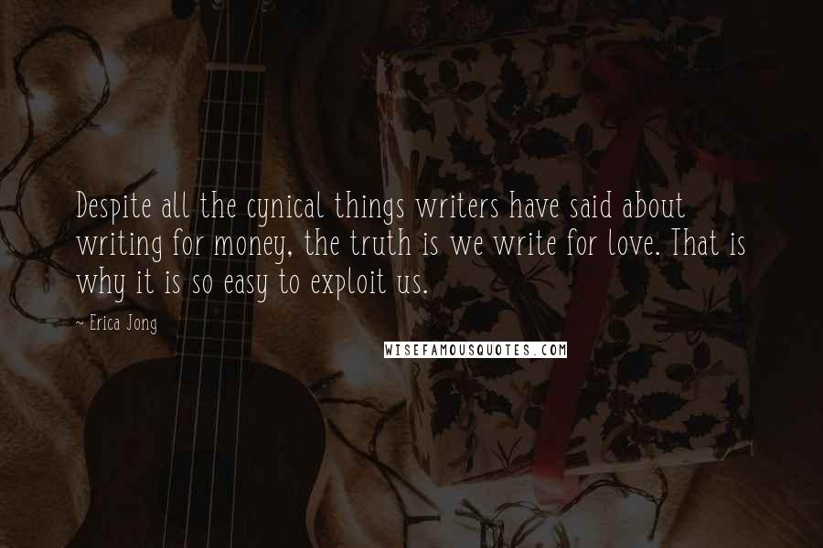 Erica Jong Quotes: Despite all the cynical things writers have said about writing for money, the truth is we write for love. That is why it is so easy to exploit us.