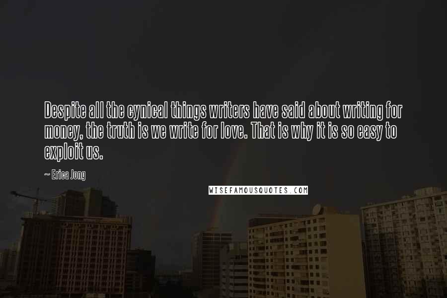 Erica Jong Quotes: Despite all the cynical things writers have said about writing for money, the truth is we write for love. That is why it is so easy to exploit us.