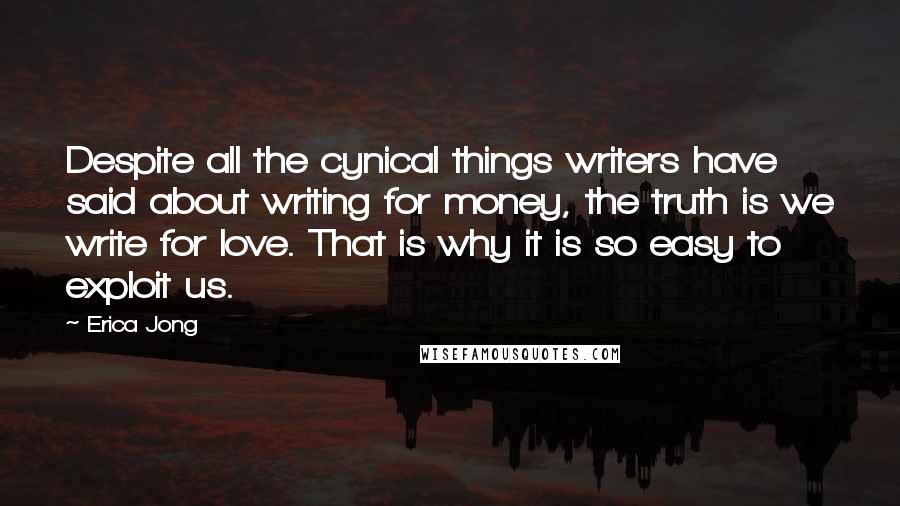 Erica Jong Quotes: Despite all the cynical things writers have said about writing for money, the truth is we write for love. That is why it is so easy to exploit us.