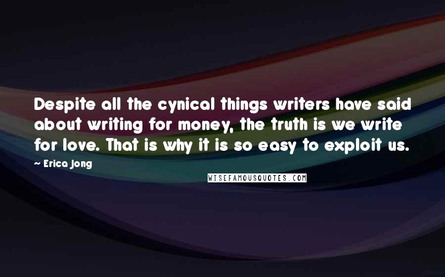 Erica Jong Quotes: Despite all the cynical things writers have said about writing for money, the truth is we write for love. That is why it is so easy to exploit us.