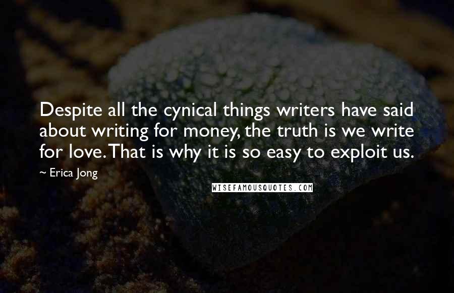 Erica Jong Quotes: Despite all the cynical things writers have said about writing for money, the truth is we write for love. That is why it is so easy to exploit us.