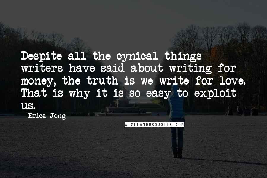 Erica Jong Quotes: Despite all the cynical things writers have said about writing for money, the truth is we write for love. That is why it is so easy to exploit us.