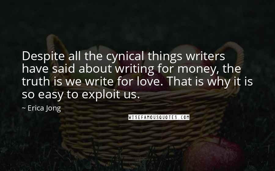 Erica Jong Quotes: Despite all the cynical things writers have said about writing for money, the truth is we write for love. That is why it is so easy to exploit us.