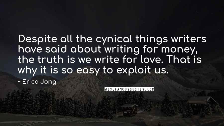 Erica Jong Quotes: Despite all the cynical things writers have said about writing for money, the truth is we write for love. That is why it is so easy to exploit us.