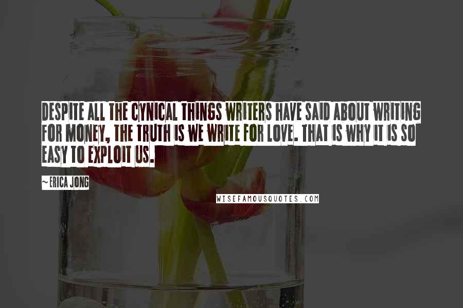 Erica Jong Quotes: Despite all the cynical things writers have said about writing for money, the truth is we write for love. That is why it is so easy to exploit us.