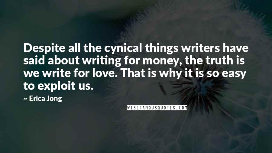 Erica Jong Quotes: Despite all the cynical things writers have said about writing for money, the truth is we write for love. That is why it is so easy to exploit us.