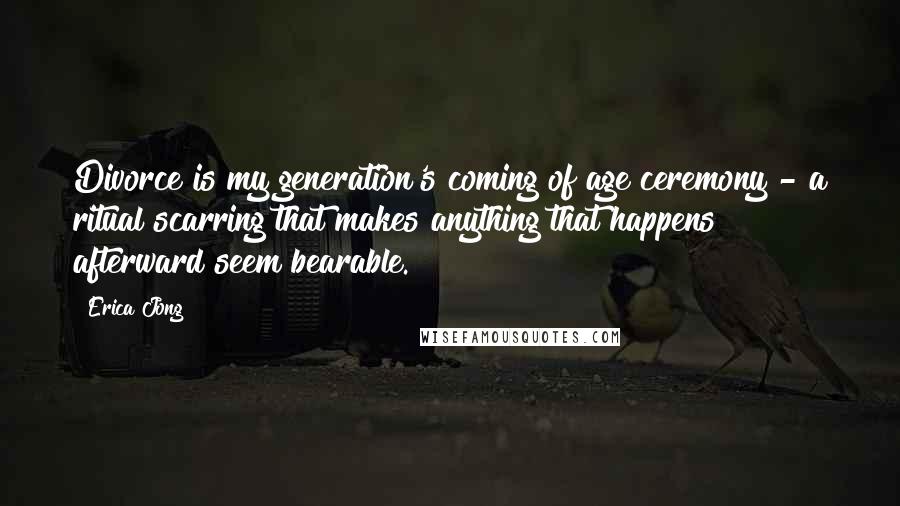 Erica Jong Quotes: Divorce is my generation's coming of age ceremony - a ritual scarring that makes anything that happens afterward seem bearable.