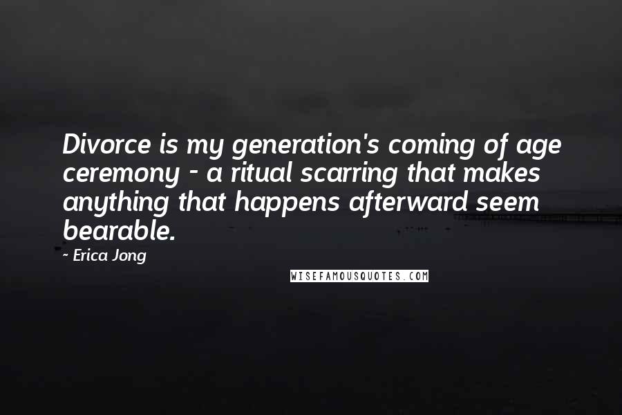 Erica Jong Quotes: Divorce is my generation's coming of age ceremony - a ritual scarring that makes anything that happens afterward seem bearable.