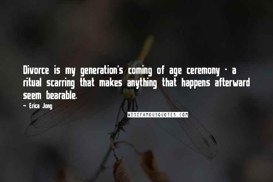 Erica Jong Quotes: Divorce is my generation's coming of age ceremony - a ritual scarring that makes anything that happens afterward seem bearable.