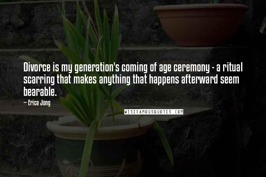 Erica Jong Quotes: Divorce is my generation's coming of age ceremony - a ritual scarring that makes anything that happens afterward seem bearable.