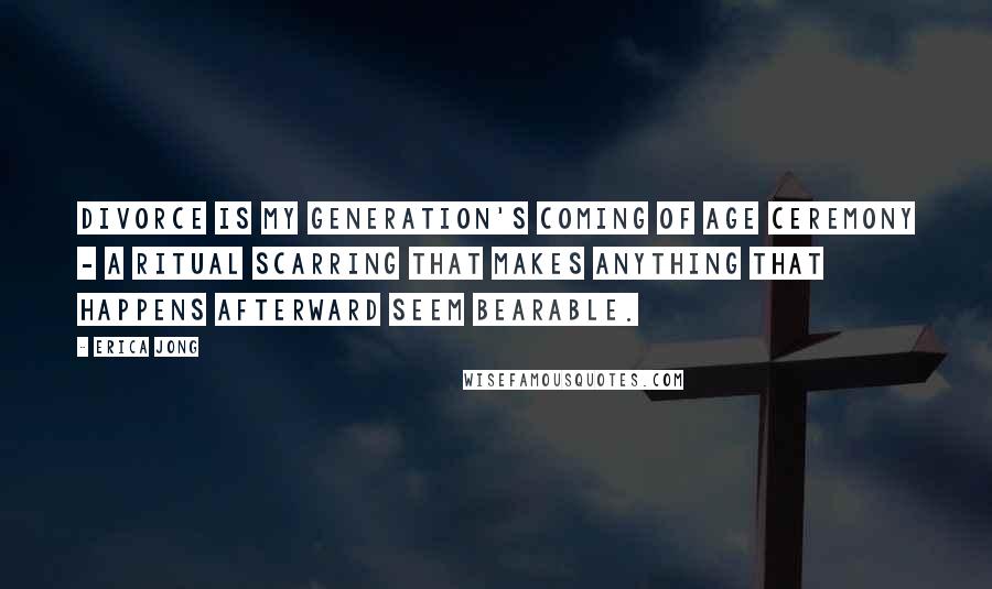 Erica Jong Quotes: Divorce is my generation's coming of age ceremony - a ritual scarring that makes anything that happens afterward seem bearable.