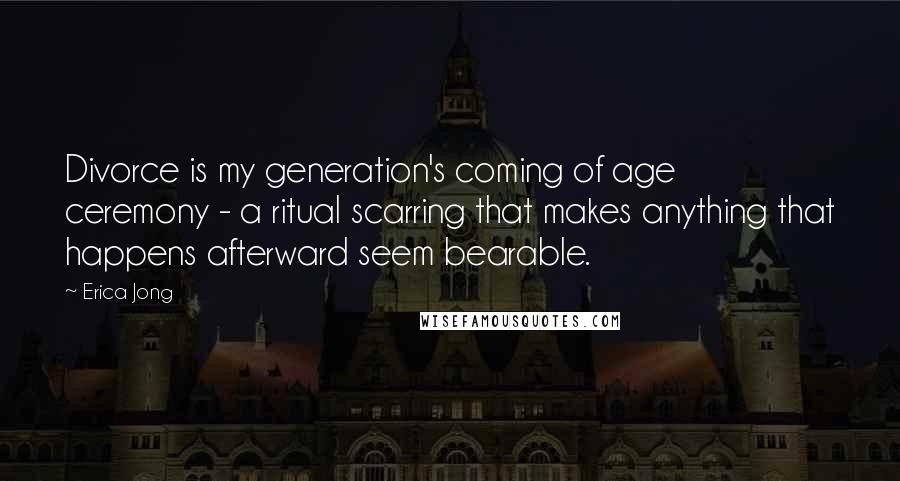 Erica Jong Quotes: Divorce is my generation's coming of age ceremony - a ritual scarring that makes anything that happens afterward seem bearable.