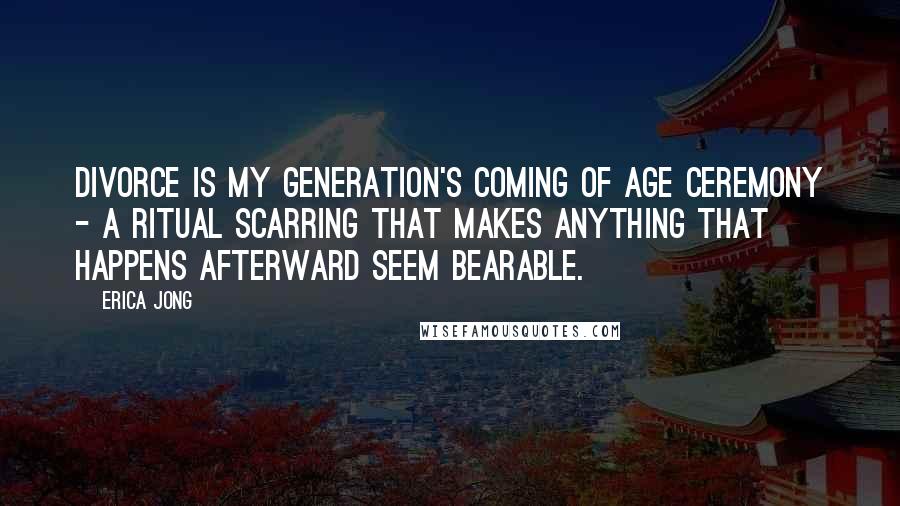 Erica Jong Quotes: Divorce is my generation's coming of age ceremony - a ritual scarring that makes anything that happens afterward seem bearable.