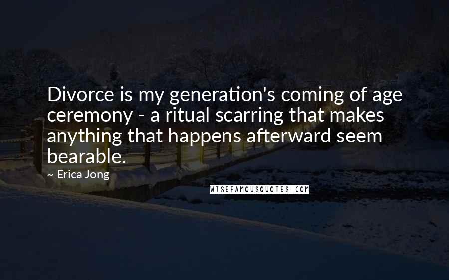 Erica Jong Quotes: Divorce is my generation's coming of age ceremony - a ritual scarring that makes anything that happens afterward seem bearable.