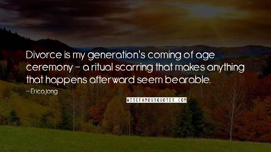 Erica Jong Quotes: Divorce is my generation's coming of age ceremony - a ritual scarring that makes anything that happens afterward seem bearable.