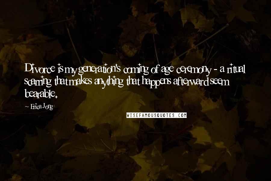 Erica Jong Quotes: Divorce is my generation's coming of age ceremony - a ritual scarring that makes anything that happens afterward seem bearable.