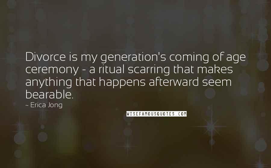 Erica Jong Quotes: Divorce is my generation's coming of age ceremony - a ritual scarring that makes anything that happens afterward seem bearable.