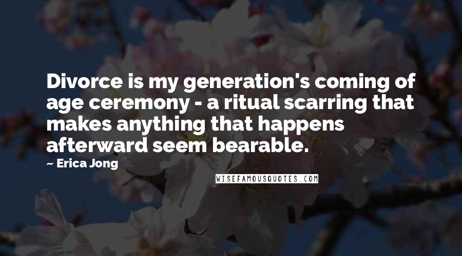Erica Jong Quotes: Divorce is my generation's coming of age ceremony - a ritual scarring that makes anything that happens afterward seem bearable.