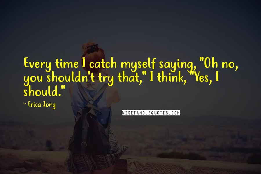 Erica Jong Quotes: Every time I catch myself saying, "Oh no, you shouldn't try that," I think, "Yes, I should."