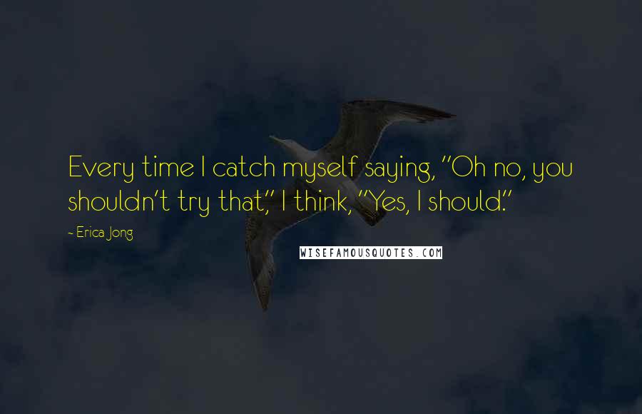 Erica Jong Quotes: Every time I catch myself saying, "Oh no, you shouldn't try that," I think, "Yes, I should."