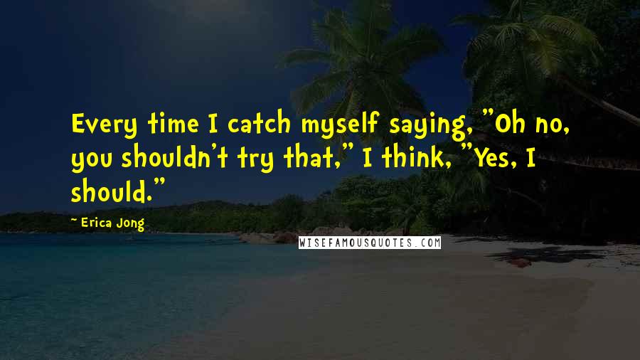 Erica Jong Quotes: Every time I catch myself saying, "Oh no, you shouldn't try that," I think, "Yes, I should."