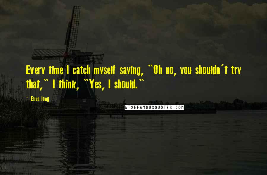 Erica Jong Quotes: Every time I catch myself saying, "Oh no, you shouldn't try that," I think, "Yes, I should."