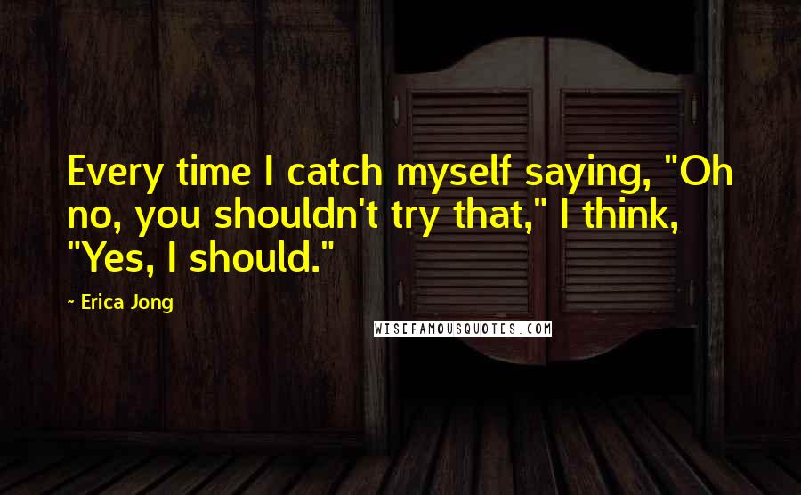 Erica Jong Quotes: Every time I catch myself saying, "Oh no, you shouldn't try that," I think, "Yes, I should."