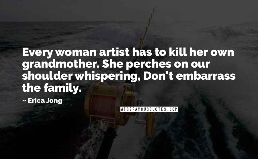 Erica Jong Quotes: Every woman artist has to kill her own grandmother. She perches on our shoulder whispering, Don't embarrass the family.