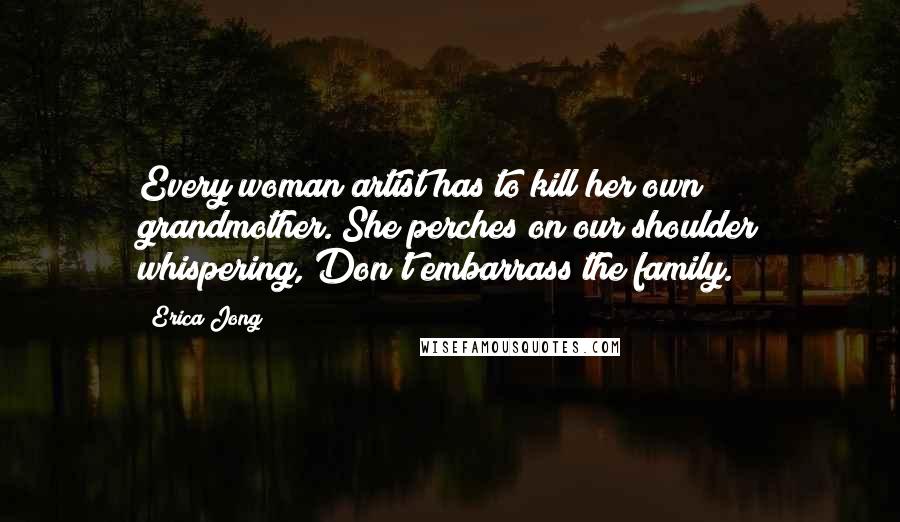 Erica Jong Quotes: Every woman artist has to kill her own grandmother. She perches on our shoulder whispering, Don't embarrass the family.