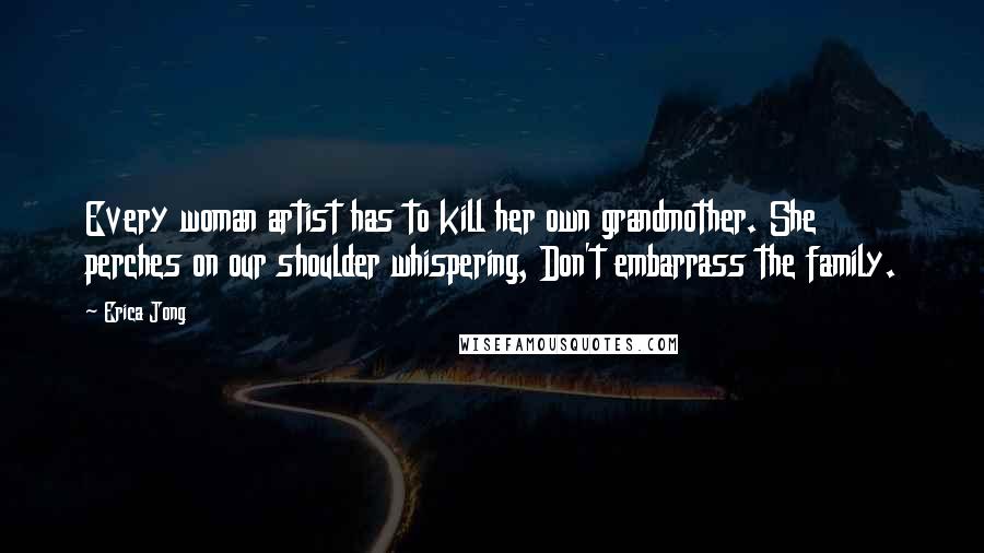 Erica Jong Quotes: Every woman artist has to kill her own grandmother. She perches on our shoulder whispering, Don't embarrass the family.