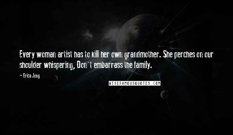 Erica Jong Quotes: Every woman artist has to kill her own grandmother. She perches on our shoulder whispering, Don't embarrass the family.