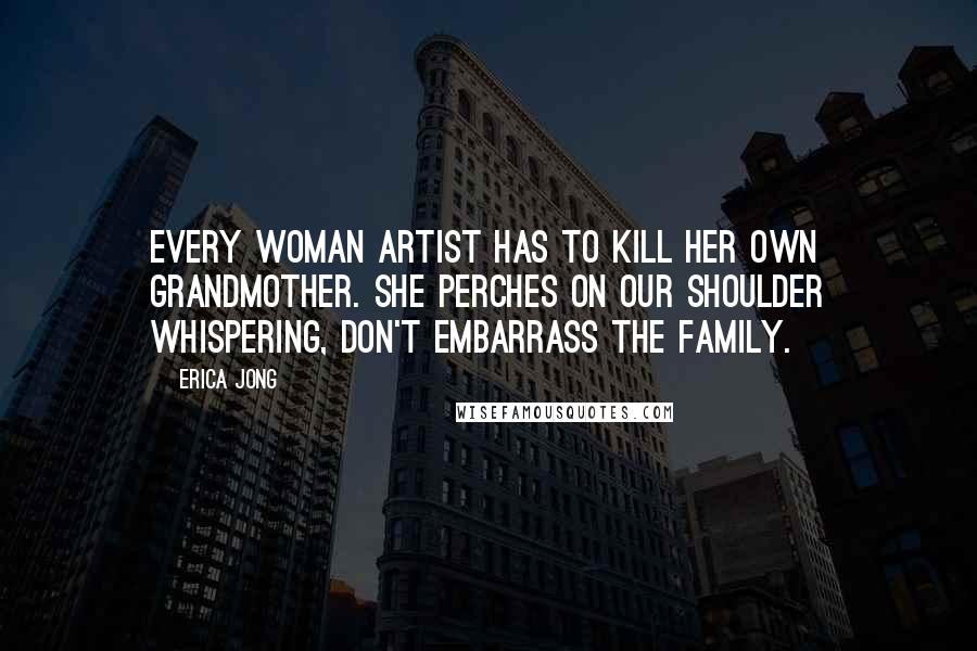 Erica Jong Quotes: Every woman artist has to kill her own grandmother. She perches on our shoulder whispering, Don't embarrass the family.