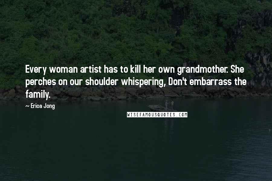 Erica Jong Quotes: Every woman artist has to kill her own grandmother. She perches on our shoulder whispering, Don't embarrass the family.