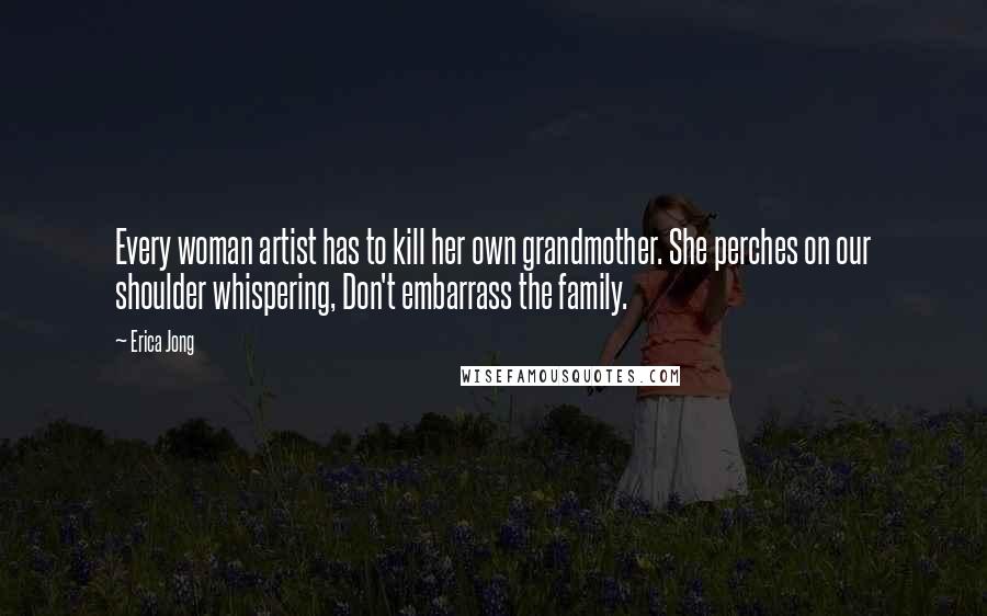 Erica Jong Quotes: Every woman artist has to kill her own grandmother. She perches on our shoulder whispering, Don't embarrass the family.